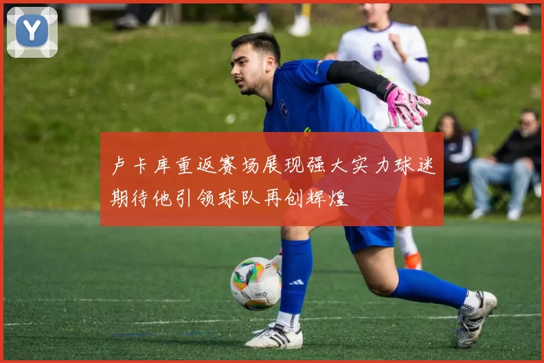 卢卡库重返赛场展现强大实力球迷期待他引领球队再创辉煌