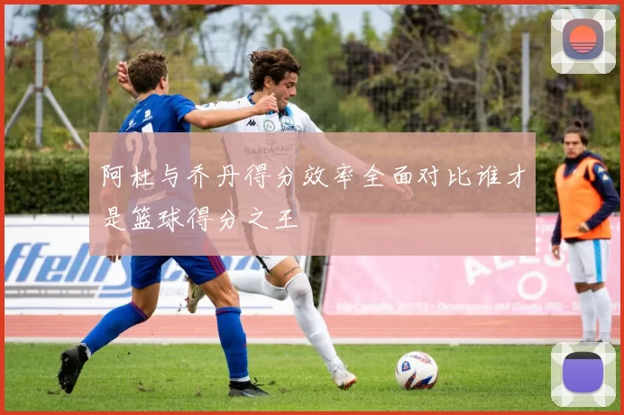 阿杜与乔丹得分效率全面对比谁才是篮球得分之王