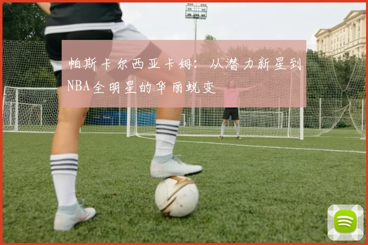 帕斯卡尔西亚卡姆：从潜力新星到NBA全明星的华丽蜕变