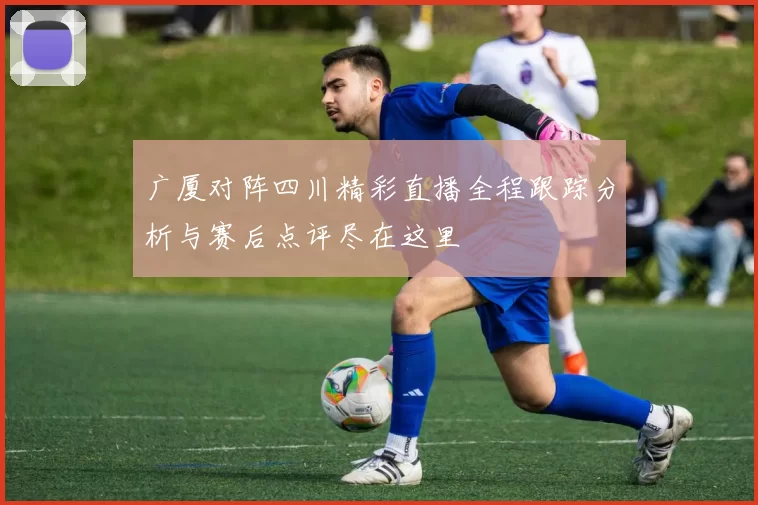 广厦对阵四川精彩直播全程跟踪分析与赛后点评尽在这里