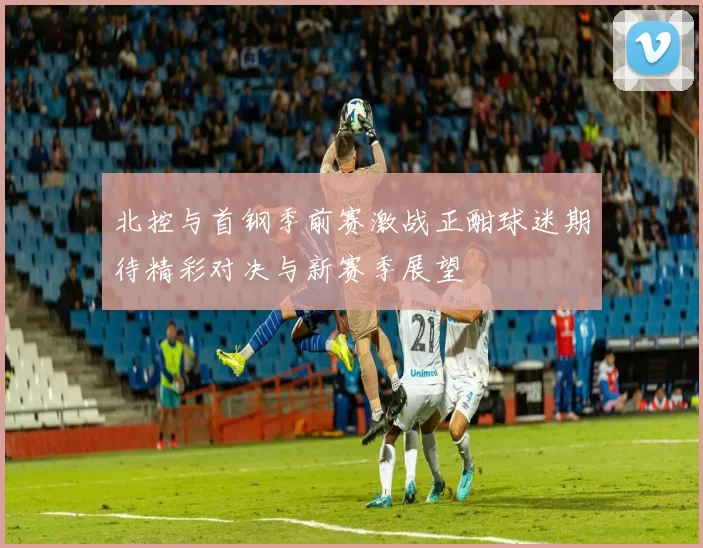 北控与首钢季前赛激战正酣球迷期待精彩对决与新赛季展望