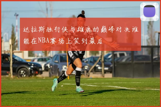 达拉斯独行侠与雄鹿的巅峰对决谁能在NBA赛场上笑到最后