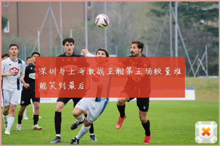 深圳与上海激战正酣第五场较量谁能笑到最后